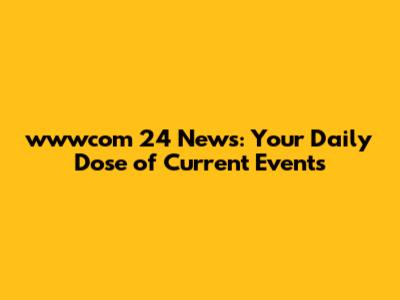 wwwcom 24 News: Your Daily Dose of Current Events